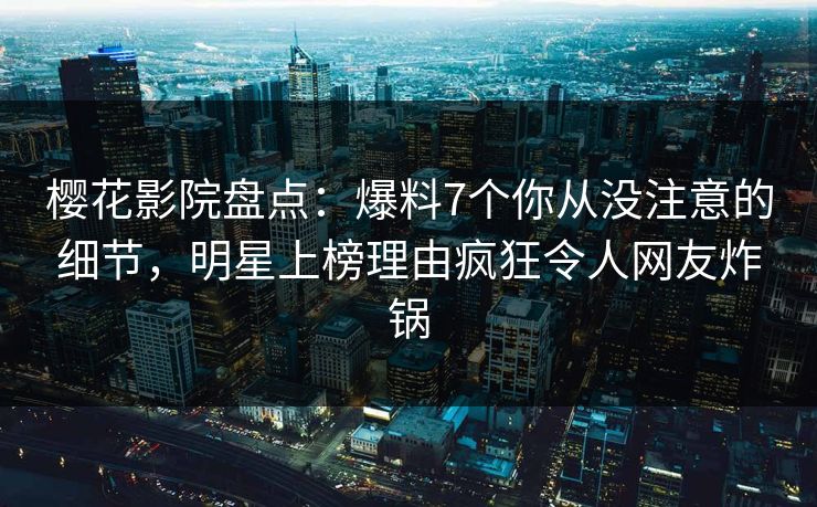 樱花影院盘点：爆料7个你从没注意的细节，明星上榜理由疯狂令人网友炸锅