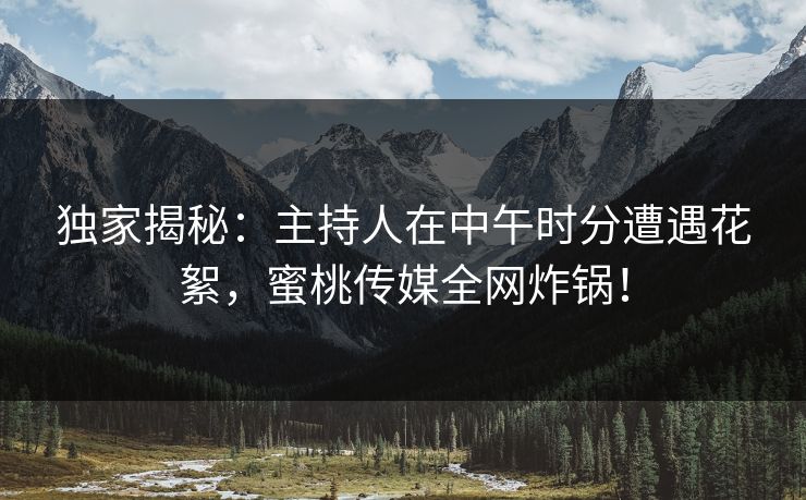独家揭秘：主持人在中午时分遭遇花絮，蜜桃传媒全网炸锅！