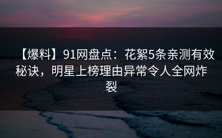 【爆料】91网盘点：花絮5条亲测有效秘诀，明星上榜理由异常令人全网炸裂