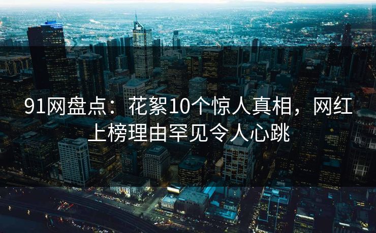 91网盘点：花絮10个惊人真相，网红上榜理由罕见令人心跳