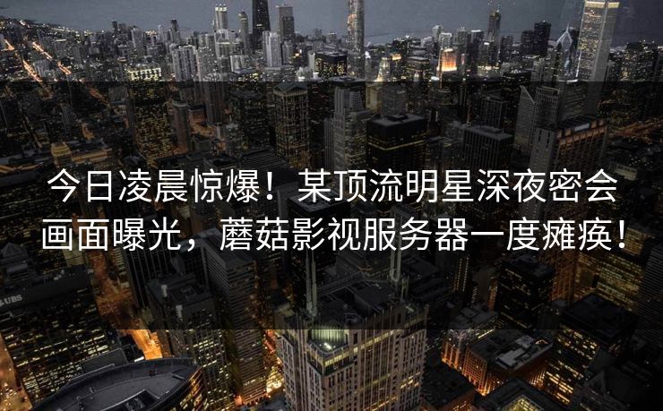 今日凌晨惊爆!某顶流明星深夜密会画面曝光,蘑菇影视服务器一度瘫痪! 今日凌晨惊爆!某顶流明星深夜密会画面曝光,蘑菇影视服务器一度瘫痪!