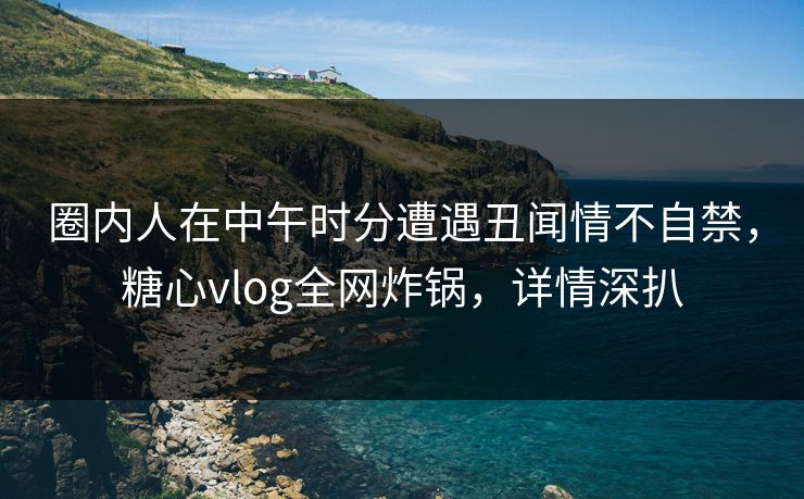 圈内人在中午时分遭遇丑闻情不自禁，糖心vlog全网炸锅，详情深扒
