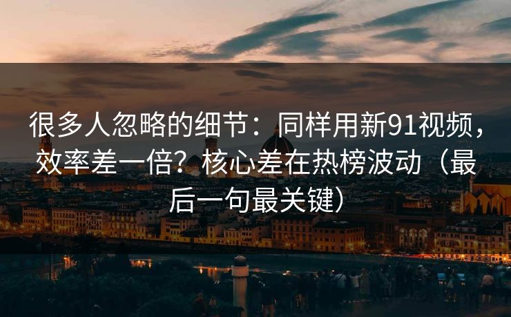 很多人忽略的细节：同样用新91视频，效率差一倍？核心差在热榜波动（最后一句最关键）