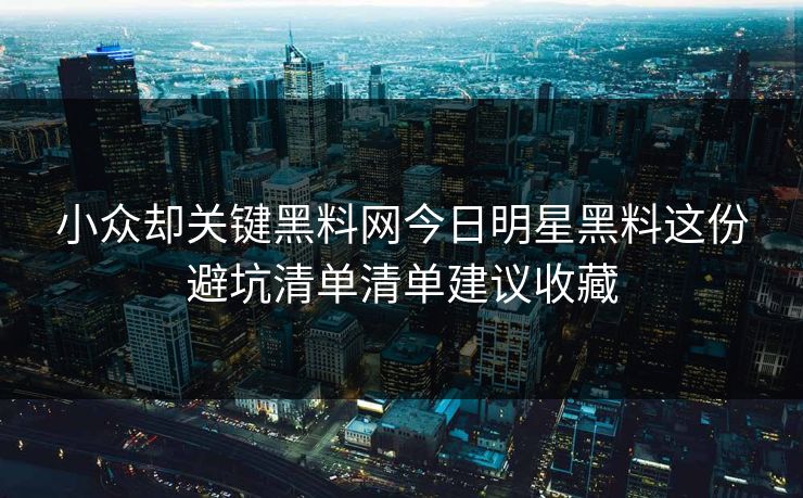 小众却关键黑料网今日明星黑料这份避坑清单清单建议收藏 小众却关键黑料网今日明星黑料这份避坑清单清单建议收藏