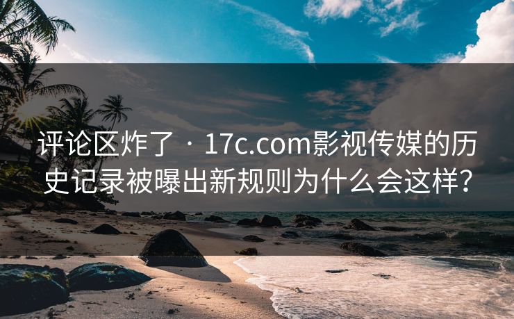 评论区炸了 · 17c.com影视传媒的历史记录被曝出新规则为什么会这样？