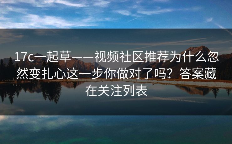 17c一起草——视频社区推荐为什么忽然变扎心这一步你做对了吗？答案藏在关注列表